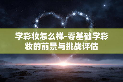 学彩妆怎么样-零基础学彩妆的前景与挑战评估 学彩妆怎么样-零基础学彩妆的前景与挑战评估