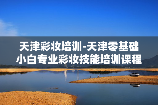 天津彩妆培训-天津零基础小白专业彩妆技能培训课程 天津彩妆培训-天津零基础小白专业彩妆技能培训课程