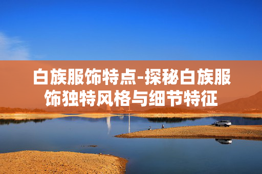 白族服饰特点-探秘白族服饰独特风格与细节特征 白族服饰特点-探秘白族服饰独特风格与细节特征