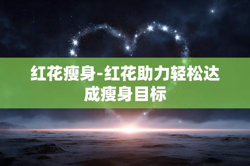 红花瘦身-红花助力轻松达成瘦身目标 红花瘦身-红花助力轻松达成瘦身目标