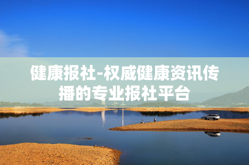 健康报社-权威健康资讯传播的专业报社平台 健康报社-权威健康资讯传播的专业报社平台