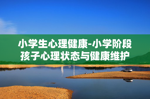 小学生心理健康-小学阶段孩子心理状态与健康维护 小学生心理健康-小学阶段孩子心理状态与健康维护