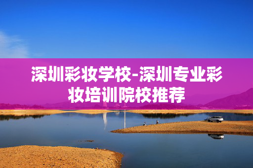深圳彩妆学校-深圳专业彩妆培训院校推荐 深圳彩妆学校-深圳专业彩妆培训院校推荐