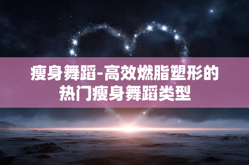 瘦身舞蹈-高效燃脂塑形的热门瘦身舞蹈类型 瘦身舞蹈-高效燃脂塑形的热门瘦身舞蹈类型