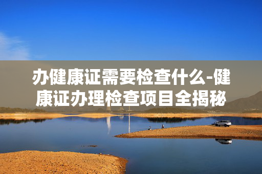 办健康证需要检查什么-健康证办理检查项目全揭秘 办健康证需要检查什么-健康证办理检查项目全揭秘
