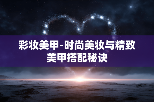 彩妆美甲-时尚美妆与精致美甲搭配秘诀 彩妆美甲-时尚美妆与精致美甲搭配秘诀