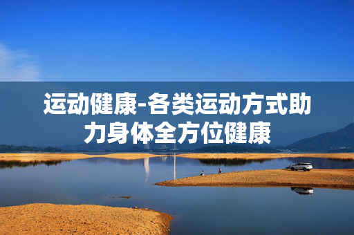 运动健康-各类运动方式助力身体全方位健康 运动健康-各类运动方式助力身体全方位健康