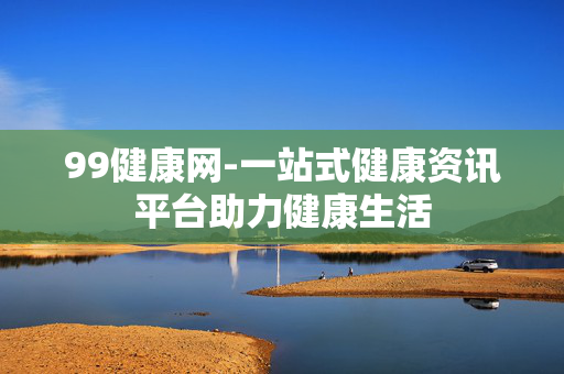 99健康网-一站式健康资讯平台助力健康生活 99健康网-一站式健康资讯平台助力健康生活