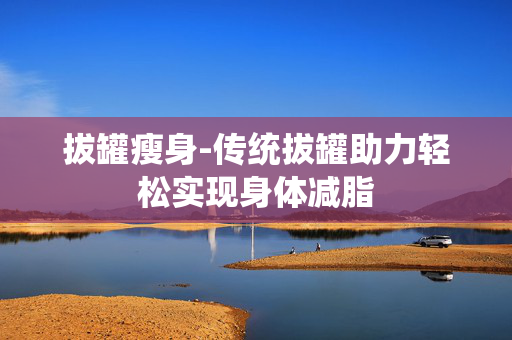 拔罐瘦身-传统拔罐助力轻松实现身体减脂 拔罐瘦身-传统拔罐助力轻松实现身体减脂