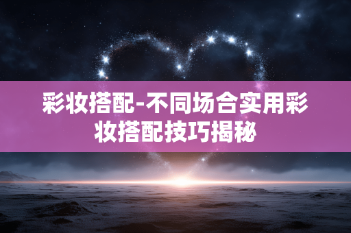 彩妆搭配-不同场合实用彩妆搭配技巧揭秘