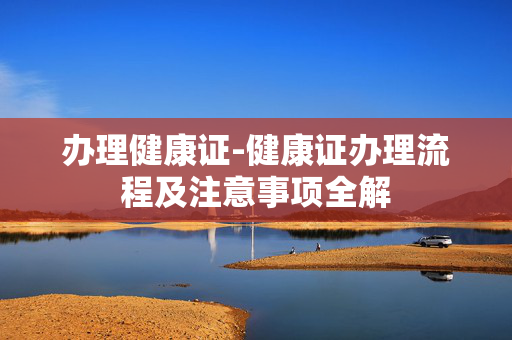 办理健康证-健康证办理流程及注意事项全解 办理健康证-健康证办理流程及注意事项全解