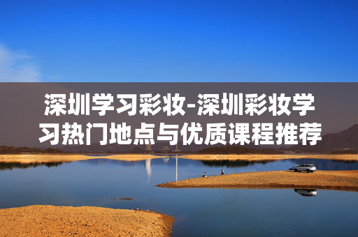 深圳学习彩妆-深圳彩妆学习热门地点与优质课程推荐 深圳学习彩妆-深圳彩妆学习热门地点与优质课程推荐