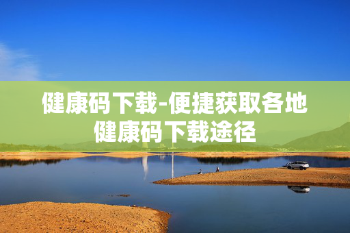 健康码下载-便捷获取各地健康码下载途径
