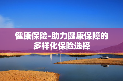 健康保险-助力健康保障的多样化保险选择 健康保险-助力健康保障的多样化保险选择
