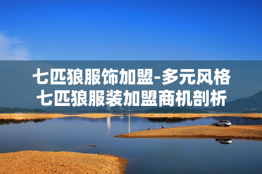 七匹狼服饰加盟-多元风格七匹狼服装加盟商机剖析 七匹狼服饰加盟-多元风格七匹狼服装加盟商机剖析