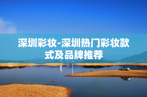 深圳彩妆-深圳热门彩妆款式及品牌推荐 深圳彩妆-深圳热门彩妆款式及品牌推荐