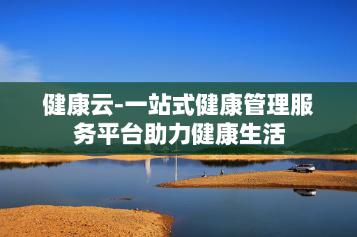 健康云-一站式健康管理服务平台助力健康生活 健康云-一站式健康管理服务平台助力健康生活