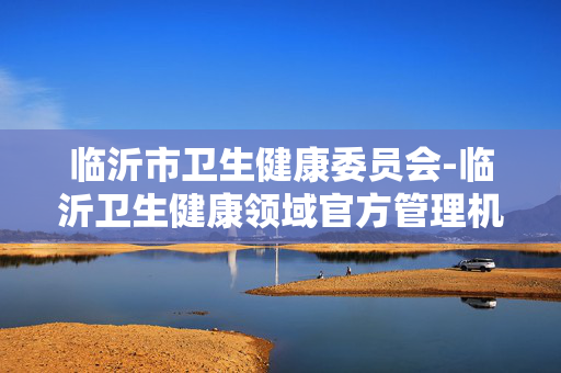 临沂市卫生健康委员会-临沂卫生健康领域官方管理机构动态 临沂市卫生健康委员会-临沂卫生健康领域官方管理机构动态