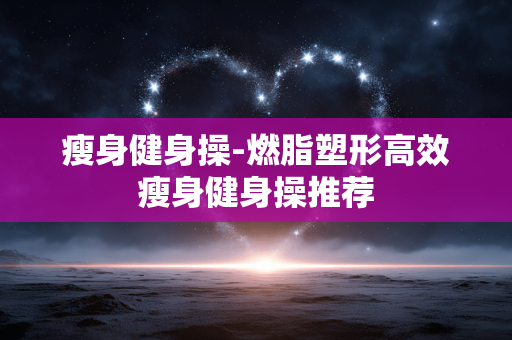 瘦身健身操-燃脂塑形高效瘦身健身操推荐