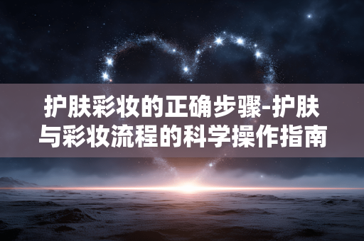 护肤彩妆的正确步骤-护肤与彩妆流程的科学操作指南