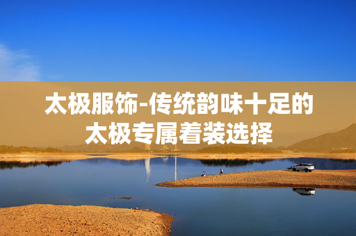 太极服饰-传统韵味十足的太极专属着装选择 太极服饰-传统韵味十足的太极专属着装选择