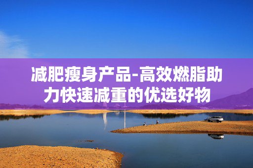 减肥瘦身产品-高效燃脂助力快速减重的优选好物 减肥瘦身产品-高效燃脂助力快速减重的优选好物