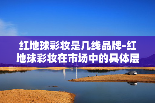 红地球彩妆是几线品牌-红地球彩妆在市场中的具体层级定位 红地球彩妆是几线品牌-红地球彩妆在市场中的具体层级定位