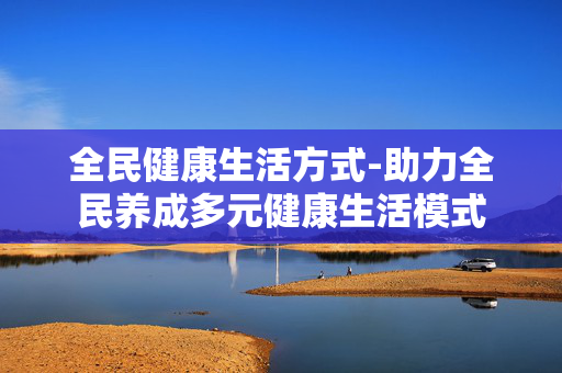 全民健康生活方式-助力全民养成多元健康生活模式 全民健康生活方式-助力全民养成多元健康生活模式