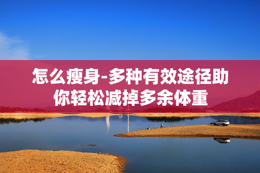 怎么瘦身-多种有效途径助你轻松减掉多余体重 怎么瘦身-多种有效途径助你轻松减掉多余体重