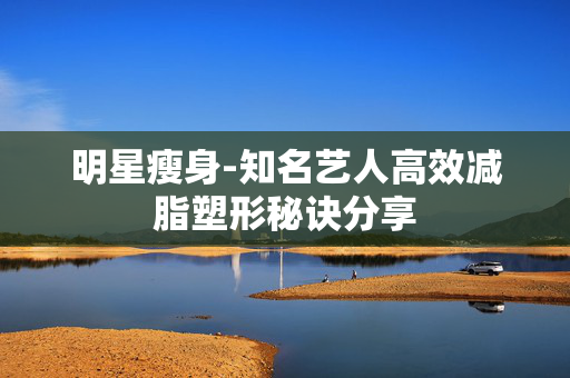 明星瘦身-知名艺人高效减脂塑形秘诀分享 明星瘦身-知名艺人高效减脂塑形秘诀分享