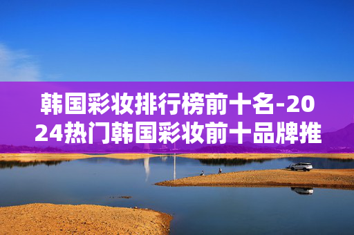 韩国彩妆排行榜前十名-2024热门韩国彩妆前十品牌推荐 韩国彩妆排行榜前十名-2024热门韩国彩妆前十品牌推荐