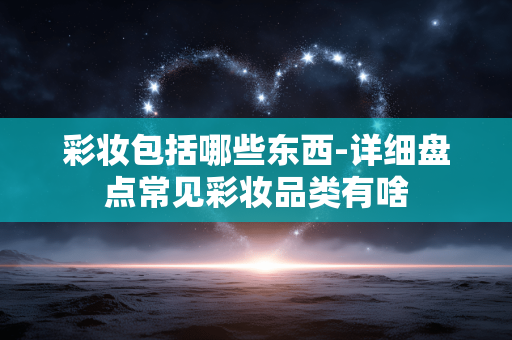 彩妆包括哪些东西-详细盘点常见彩妆品类有啥 彩妆包括哪些东西-详细盘点常见彩妆品类有啥