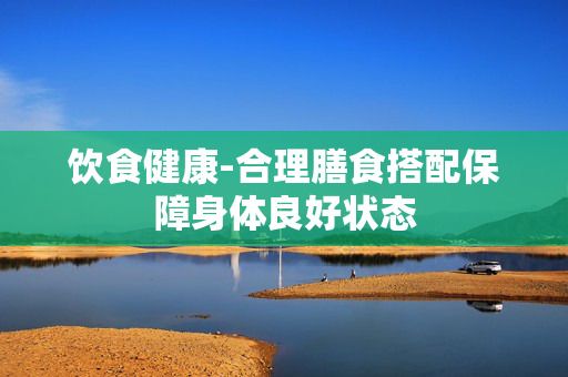 饮食健康-合理膳食搭配保障身体良好状态 饮食健康-合理膳食搭配保障身体良好状态