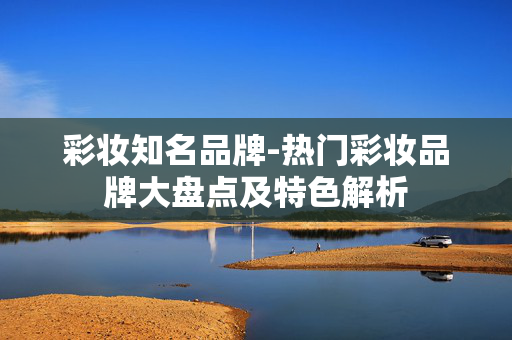 彩妆知名品牌-热门彩妆品牌大盘点及特色解析