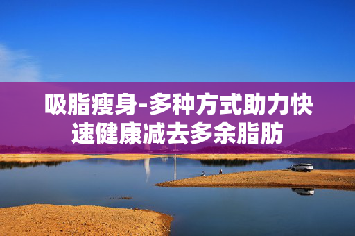 吸脂瘦身-多种方式助力快速健康减去多余脂肪 吸脂瘦身-多种方式助力快速健康减去多余脂肪