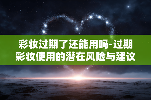 彩妆过期了还能用吗-过期彩妆使用的潜在风险与建议 彩妆过期了还能用吗-过期彩妆使用的潜在风险与建议