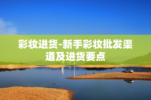 彩妆进货-新手彩妆批发渠道及进货要点 彩妆进货-新手彩妆批发渠道及进货要点