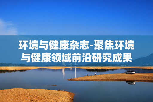 环境与健康杂志-聚焦环境与健康领域前沿研究成果 环境与健康杂志-聚焦环境与健康领域前沿研究成果