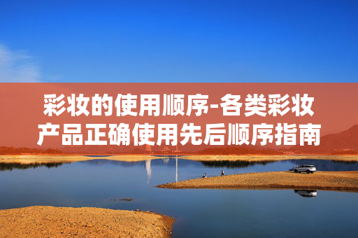彩妆的使用顺序-各类彩妆产品正确使用先后顺序指南 彩妆的使用顺序-各类彩妆产品正确使用先后顺序指南