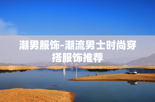 潮男服饰-潮流男士时尚穿搭服饰推荐
