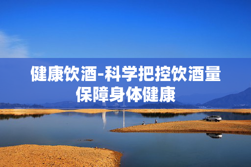 健康饮酒-科学把控饮酒量保障身体健康 健康饮酒-科学把控饮酒量保障身体健康