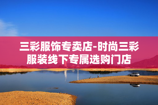 三彩服饰专卖店-时尚三彩服装线下专属选购门店 三彩服饰专卖店-时尚三彩服装线下专属选购门店