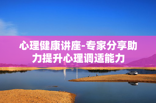 心理健康讲座-专家分享助力提升心理调适能力 心理健康讲座-专家分享助力提升心理调适能力