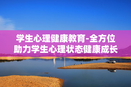 学生心理健康教育-全方位助力学生心理状态健康成长 学生心理健康教育-全方位助力学生心理状态健康成长
