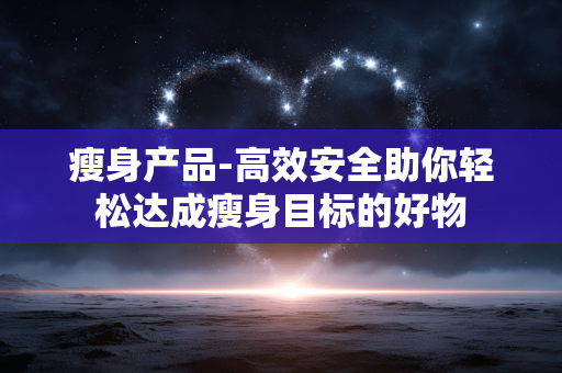 瘦身产品-高效安全助你轻松达成瘦身目标的好物 瘦身产品-高效安全助你轻松达成瘦身目标的好物