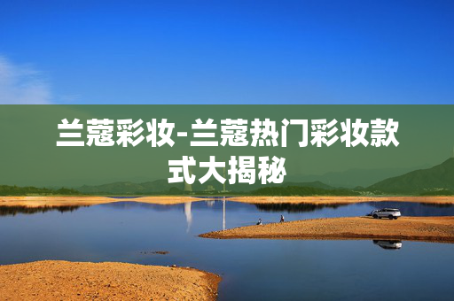 兰蔻彩妆-兰蔻热门彩妆款式大揭秘 兰蔻彩妆-兰蔻热门彩妆款式大揭秘