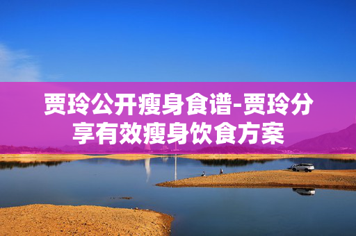 贾玲公开瘦身食谱-贾玲分享有效瘦身饮食方案 贾玲公开瘦身食谱-贾玲分享有效瘦身饮食方案