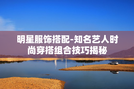 明星服饰搭配-知名艺人时尚穿搭组合技巧揭秘 明星服饰搭配-知名艺人时尚穿搭组合技巧揭秘