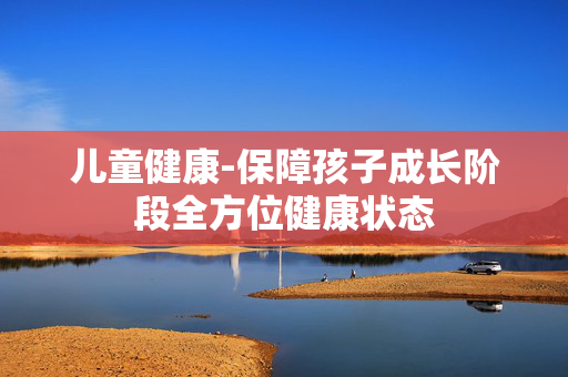 儿童健康-保障孩子成长阶段全方位健康状态 儿童健康-保障孩子成长阶段全方位健康状态