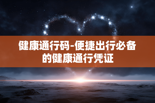 健康通行码-便捷出行必备的健康通行凭证 健康通行码-便捷出行必备的健康通行凭证